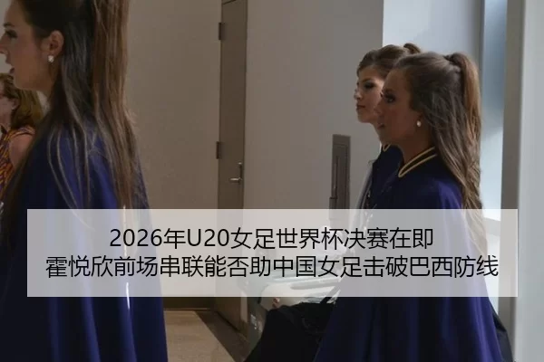 2026年U20女足世界杯决赛在即 霍悦欣前场串联能否助中国女足击破巴西防线
