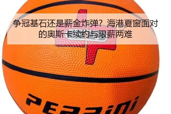 争冠基石还是薪金炸弹？海港夏窗面对的奥斯卡续约与限薪两难